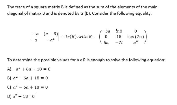 The trace of a square matrix B is defined as the sum of the elements of the main
diagonal of matrix B and is denoted by tr (B). Consider the following equality.
-За In8
-а (а - 3)|
= tr(B). with B
cos (77)
18
-a5
ба
-7i
To determine the possible values for a eR is enough to solve the following equation:
A) -a? + 6a + 18 = 0
B) a? – 6a + 18 = 0
C) a? – 6a + 18 = 0
D) a? – 18 = 0
