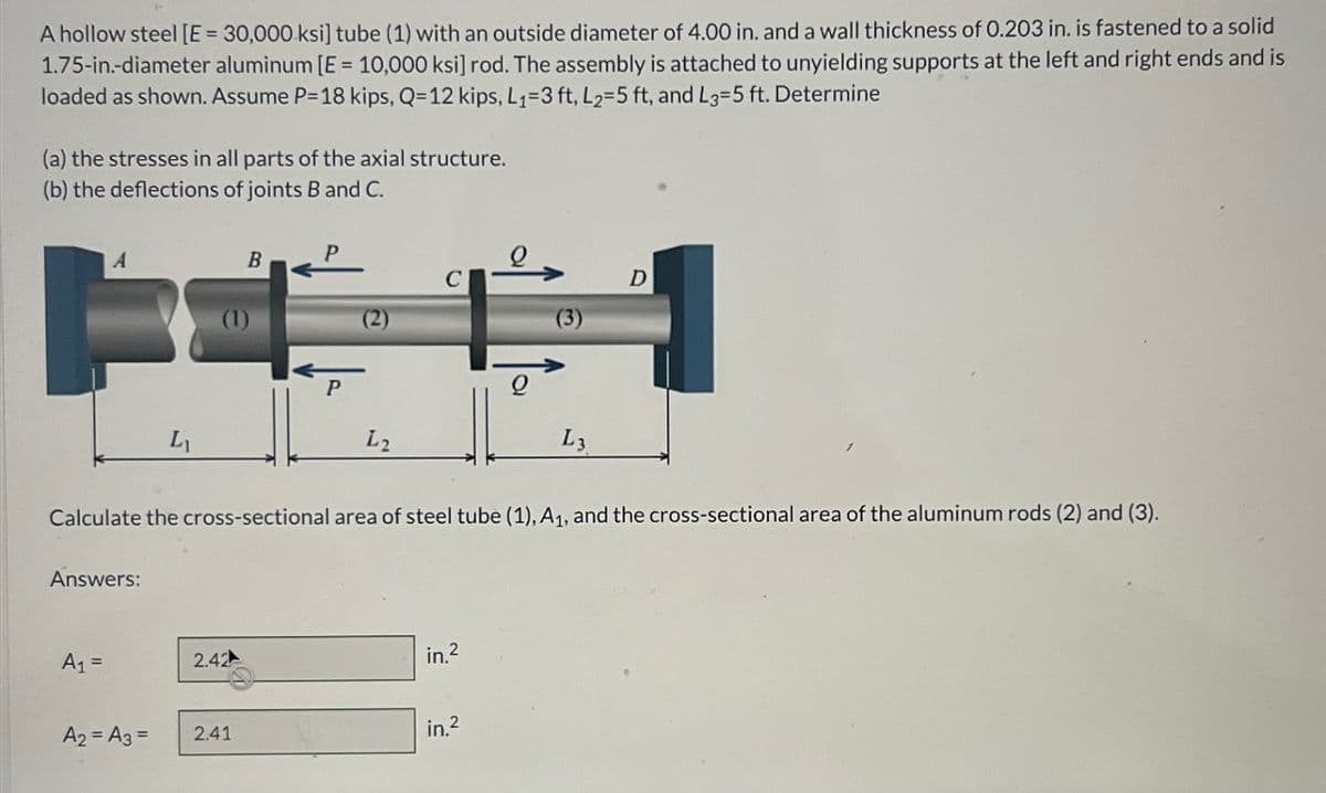 A hollow steel [E = 30,000 ksi] tube (1) with an outside diameter of 4.00 in. and a wall thickness of 0.203 in. is fastened to a solid
1.75-in.-diameter aluminum [E = 10,000 ksi] rod. The assembly is attached to unyielding supports at the left and right ends and is
loaded as shown. Assume P=18 kips, Q=12 kips, L₁=3 ft, L2=5 ft, and L3=5 ft. Determine
(a) the stresses in all parts of the axial structure.
(b) the deflections of joints B and C.
A
Answers:
A₁ =
L₁
A₂ = A3 =
(1)
B
2.42
2.41
P
(2)
L2
Calculate the cross-sectional area of steel tube (1), A₁, and the cross-sectional area of the aluminum rods (2) and (3).
in.²
Q
in.²
(3)
L3
D