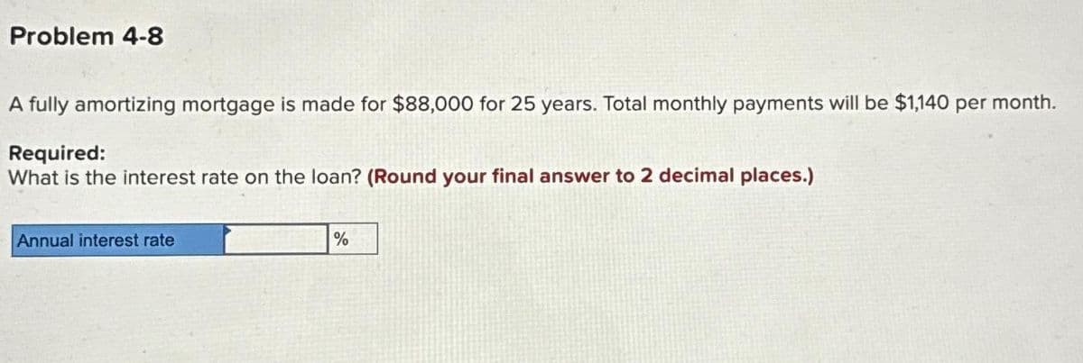 Problem 4-8
A fully amortizing mortgage is made for $88,000 for 25 years. Total monthly payments will be $1,140 per month.
Required:
What is the interest rate on the loan? (Round your final answer to 2 decimal places.)
Annual interest rate
%