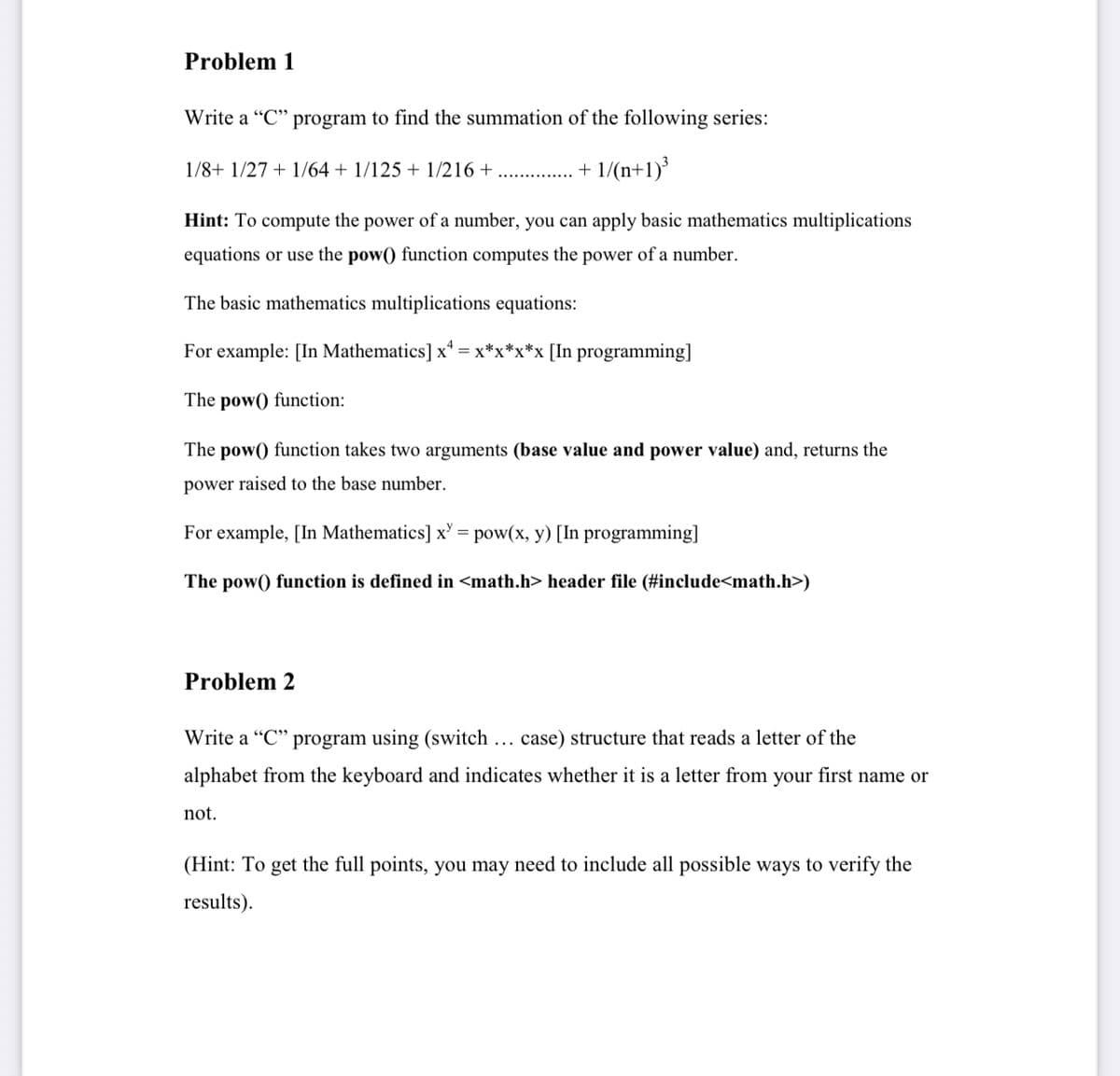 Problem 1
Write a "C" program to find the summation of the following series:
1/8+ 1/27 + 1/64 + 1/125 + 1/216 +
. + 1/(n+1)³
Hint: To compute the power of a number, you can apply basic mathematics multiplications
equations or use the pow() function computes the power of a number.
The basic mathematics multiplications equations:
For example: [In Mathematics] x* = x*x*x*x [In programming]
The pow() function:
The pow() function takes two arguments (base value and power value) and, returns the
power raised to the base number.
For example, [In Mathematics] x' = pow(x, y) [In programming]
The pow() function is defined in <math.h> header file (#include<math.h>)
Problem 2
Write a "C" program using (switch ... case) structure that reads a letter of the
alphabet from the keyboard and indicates whether it is a letter from your first name or
not.
(Hint: To get the full points, you may need to include all possible ways to verify the
results).
