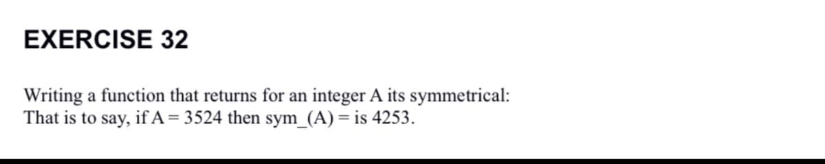 EXERCISE 32
Writing a function that returns for an integer A its symmetrical:
That is to say, if A= 3524 then sym_(A) = is 4253.
