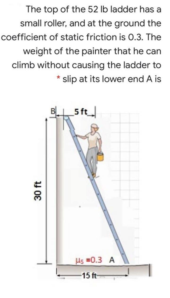 The top of the 52 lb ladder has a
small roller, and at the ground the
coefficient of static friction is 0.3. The
weight of the painter that he can
climb without causing the ladder to
slip at its lower end A is
BL.
5 ft
Us =0.3 A
-15 ft
30 ft
