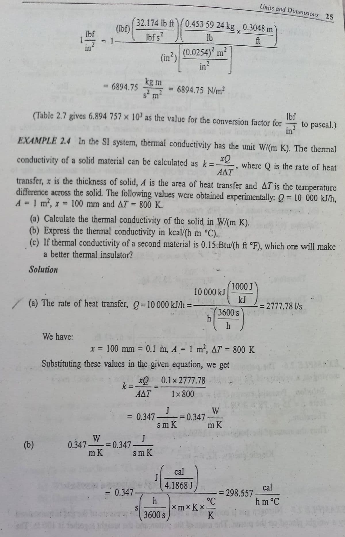 Units and Dimensions 25
32.174 lb ft0.453 59 24 kg 0.3048 m
(Ibf)
Ibf s?
X.
Ibf
1
lb
ft
(0.0254)² m²
in
(in?)
2.
in
kg m
= 6894.75
6894.75 N/m?
-
S m
(Table 2.7 gives 6.894 757 × 10' as the value for the conversion factor for
lbf
to pascal.)
in?
EXAMPLE 2.4 In the SI system, thermal conductivity has the unit W/(m K). The thermal
xQ
conductivity of a solid material can be calculated as k =
where Q is the rate of heat
ΑΔΤ
transfer, x is the thickness of solid, A is the area of heat transfer and AT is the temperature
difference across the solid. The following values were obtained experimentally: Q = 10 000 kJ/h,
A = 1 m2, x = 100 mm and AT = 800 K.
%3D
%3D
%3D
(a) Calculate the thermal conductivity of the solid in W/(m K).
(b) Express the thermal conductivity in kcal/(h m °C).
(c) If thermal conductivity of a second material is 0.15 Btu/(h ft °F), which one will make
a better thermal insulator?
Solution
1000 J
10 000 kJ
/(a) The rate of heat transfer, Q=10000 kJ/h =-
kJ
= 2777.78 I/s
3600 s
h
We have:
x = 100 mm = 0.1 m, A = 1 m², AT = 800 K
%3D
Substituting these values in the given equation, we get
xQ_0.1x 2777.78
k =
ΑΔΤ
1x 800
J
0.347
sm K
W
= 0.347
m K
%3D
W
0.347-"= 0.347
m K
J
(b)
sm K
cal
4.1868 J
cal
= 0.347
3 298.557-
°C
hm°C
S
3600 s
x m × K ×
K
