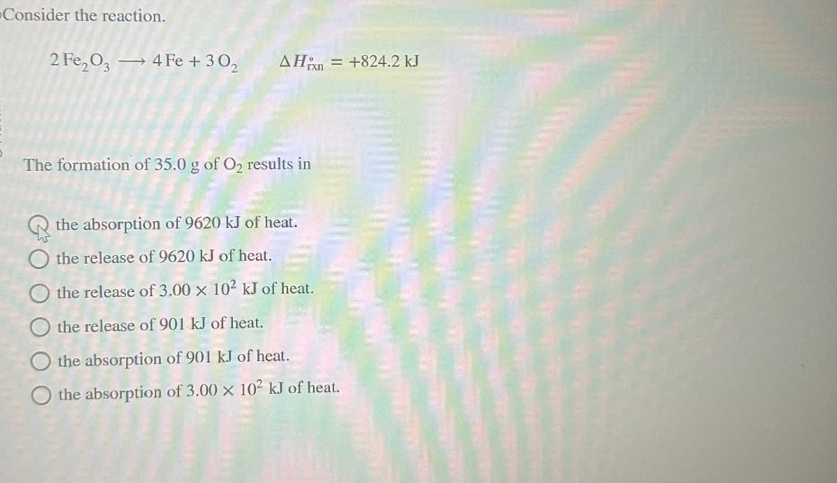 -Consider the reaction.
2 Fe2O3 → 4 Fe +302 AHxn
= +824.2 kJ
The formation of 35.0 g of O2 results in
00000
the absorption of 9620 kJ of heat.
the release of 9620 kJ of heat.
the release of 3.00 x 102 kJ of heat.
the release of 901 kJ of heat.
the absorption of 901 kJ of heat.
the absorption of 3.00 x 102 kJ of heat.