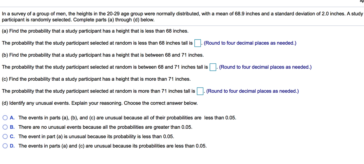 In a survey of a group of men, the heights in the 20-29 age group were normally distributed, with a mean of 68.9 inches and a standard deviation of 2.0 inches. A study
participant is randomly selected. Complete parts (a) through (d) below.
(a) Find the probability that a study participant has a height that is less than 68 inches.
The probability that the study participant selected at random is less than 68 inches tall is
(Round to four decimal places as needed.)
(b) Find the probability that a study participant has a height that is between 68 and 71 inches.
The probability that the study participant selected at random is between 68 and 71 inches tall is
(Round to four decimal places as needed.)
(c) Find the probability that a study participant has a height that is more than 71 inches.
The probability that the study participant selected at random is more than 71 inches tall is
|- (Round to four decimal places as needed.)
(d) Identify any unusual events. Explain your reasoning. Choose the correct answer below.
A. The events in parts (a), (b), and (c) are unusual because all of their probabilities are less than 0.05.
B. There are no unusual events because all the probabilities are greater than 0.05.
C. The event in part (a) is unusual because its probability is less than 0.05.
D. The events in parts (a) and (c) are unusual because its probabilities are less than 0.05.
