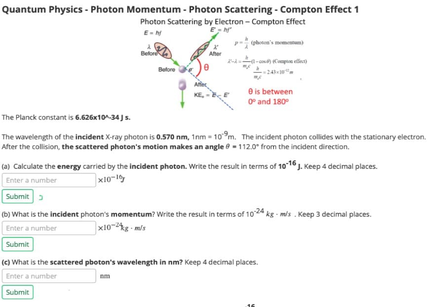 Quantum Physics - Photon Momentum - Photon Scattering - Compton Effect 1
Photon Scattering by Electron - Compton Effect
E = hf'
E = hf
Before
Before
X
After
Affec
KE₂ =
X-A=
(photon's momentum)
(1-cos) (Compton effect)
2.43x10m
0 is between
0° and 180°
The Planck constant is 6.626x10^-34 J s.
The wavelength of the incident X-ray photon is 0.570 nm, 1nm = 10⁹m. The incident photon collides with the stationary electron.
After the collision, the scattered photon's motion makes an angle = 112.0° from the incident direction.
(a) Calculate the energy carried by the incident photon. Write the result in terms of 10-16 J. Keep 4 decimal places.
Enter a number
x10-16
Submit
(b) What is the incident photon's momentum? Write the result in terms of 10-24 kg-m/s . Keep 3 decimal places.
Enter a number
x10-24kg-m/s
Submit
(c) What is the scattered pboton's wavelength in nm? Keep 4 decimal places.
Enter a number
nm
Submit
16