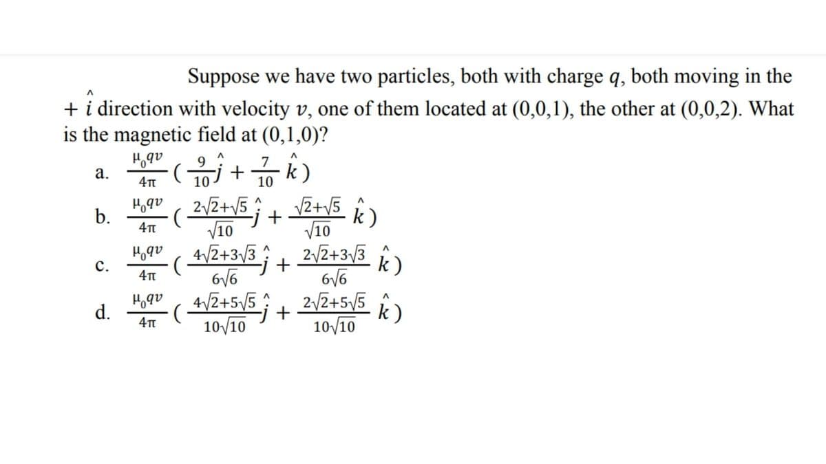 Suppose we have two particles, both with charge q, both moving in the
+ i direction with velocity v, one of them located at (0,0,1), the other at (0,0,2). What
is the magnetic field at (0,1,0)?
7
k)
а.
10
10
2/2+V5
V2+V5
;
-j+
V10
V10
4/2+3/3 2/2+3/3
Hoqu
b.
k)
с.
-j+
H,qv
d.
4/2+5/5
j+
10/10
2/Z+55
10/10
