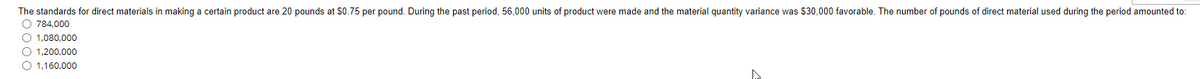 The standards for direct materials in making a certain product are 20 pounds at $0.75 per pound. During the past period, 56,000 units of product were made and the material quantity variance was $30,000 favorable. The number of pounds of direct material used during the period amounted to:
O 784,000
O 1,080,000
O 1,200,000
O 1,160,000
