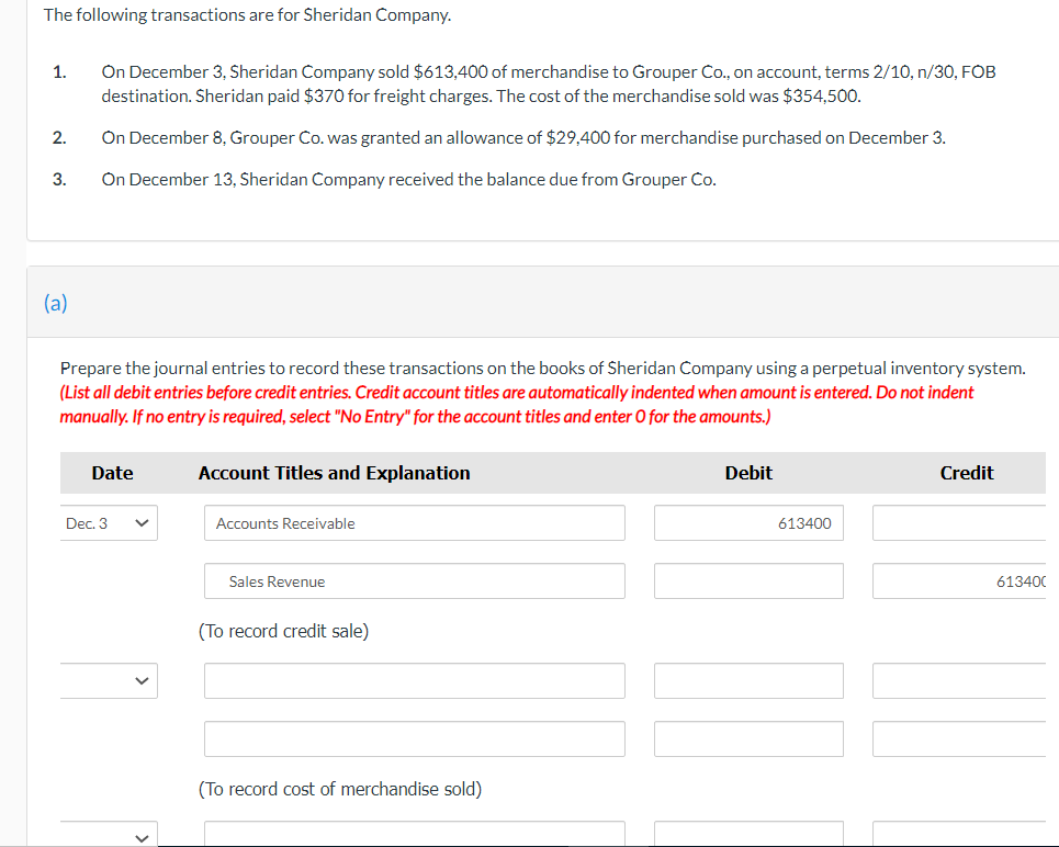 The following transactions are for Sheridan Company.
On December 3, Sheridan Company sold $613,400 of merchandise to Grouper Co., on account, terms 2/10, n/3O, FOB
destination. Sheridan paid $370 for freight charges. The cost of the merchandise sold was $354,500.
1.
2.
On December 8, Grouper Co. was granted an allowance of $29,400 for merchandise purchased on December 3.
3.
On December 13, Sheridan Company received the balance due from Grouper Co.
(a)
Prepare the journal entries to record these transactions on the books of Sheridan Company using a perpetual inventory system.
(List all debit entries before credit entries. Credit account titles are automatically indented when amount is entered. Do not indent
manually. If no entry is required, select "No Entry" for the account titles and enter O for the amounts.)
Date
Account Titles and Explanation
Debit
Credit
Dec. 3
Accounts Receivable
613400
Sales Revenue
613400
(To record credit sale)
(To record cost of merchandise sold)
