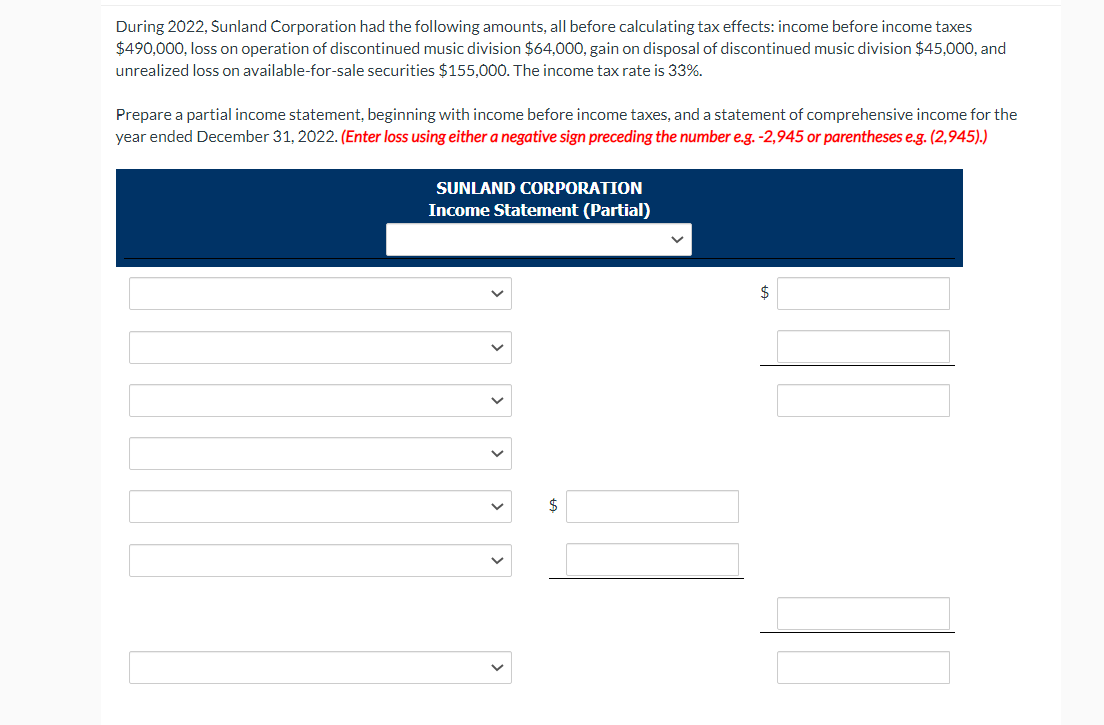 During 2022, Sunland Corporation had the following amounts, all before calculating tax effects: income before income taxes
$490,000, loss on operation of discontinued music division $64,000, gain on disposal of discontinued music division $45,000, and
unrealized loss on available-for-sale securities $155,000. The income tax rate is 33%.
Prepare a partial income statement, beginning with income before income taxes, and a statement of comprehensive income for the
year ended December 31, 2022. (Enter loss using either a negative sign preceding the number e.g. -2,945 or parentheses e.g. (2,945).)
SUNLAND CORPORATION
Income Statement (Partial)
$
$