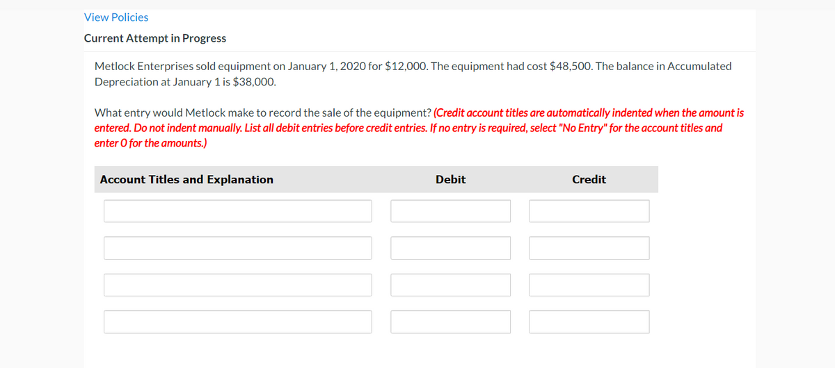 ### Current Attempt in Progress

Metlock Enterprises sold equipment on January 1, 2020 for $12,000. The equipment had cost $48,500. The balance in Accumulated Depreciation at January 1 is $38,000.

What entry would Metlock make to record the sale of the equipment? *(Credit account titles are automatically indented when the amount is entered. Do not indent manually. List all debit entries before credit entries. If no entry is required, select “No Entry” for the account titles and enter 0 for the amounts).*

| Account Titles and Explanation | Debit | Credit |
|--------------------------------|-------|--------|
|                                |       |        |
|                                |       |        |
|                                |       |        |
|                                |       |        |