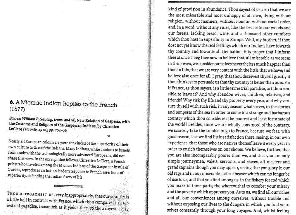 6. A Micmac Indian Replies to the French
(1677)
Source: William F. Ganong, trans, and ed., New Relation of Gaspesia, with
the Customs and Religion of the Gaspesian Indians, by Chrestien
LeClerq (Toronto, 1910), pp. 104-06.
fu
Nearly all European colonizers were convinced of the superiority of their
own culture to that of the Indians. Many Indians, while anxious to benefit
from trade with the technologically more advanced Europeans, did not
share this view. In the excerpt that follows, Chrestien LeClerq, a French
priest who traveled among the Micmac Indians of the Gaspe peninsula of
Quebec, reproduces an Indian leader's response to French assertions of
superiority, defending the Indians' way of life.
THOU REPROACHEST US, very inappropriately, that our country is
a little hell in contrast with France, which thou comparest to a ter
restrial paradise, inasmuch as it yields thee, so thou sayest, every
kind of provision in abundance. Thou sayest of us also that we are
the most miserable and most unhappy of all men, living without
religion, without manners, without honour, without social order,
and, in a word, without any rules, like the beasts in our woods and
our forests, lacking bread, wine, and a thousand other comforts
which thou hast in superfluity in Europe. Well, my brother, if thou
dost not yet know the real feelings which our Indians have towards
thy country and towards all thy nation, it is proper that I inform
thee at once. I beg thee now to believe that, all miserable as we seem
in thine eyes, we consider ourselves nevertheless much happier than
thou in this, that we are very content with the little that we have; and
believe also once for all, I pray, that thou deceivest thyself greatly if
thou thinkest to persuade us that thy country is better than ours. For
if France, as thou sayest, is a little terrestrial paradise, art thou sen-
sible to leave it? And why abandon wives, children, relatives, and
friends? Why risk thy life and thy property every year, and why ven-
ture thyself with such risk, in any season whatsoever, to the storms
and tempests of the sea in order to come to a strange and barbarous
country which thou considerest the poorest and least fortunate of
the world? Besides, since we are wholly convinced of the contrary,
we scarcely take the trouble to go to France, because we fear, with
good reason, lest we find little satisfaction there, seeing, in our own
experience, that those who are natives thereof leave it every year in
order to enrich themselves on our shores. We believe, further, that
you are also incomparably poorer than we, and that you are only
simple journeymen, valets, servants, and slaves, all masters and
grand captains though you may appear, seeing that you glory in our
old rags and in our miserable suits of beaver which can no longer be
of use to us, and that you find among us, in the fishery for cod which
you make in these parts, the wherewithal to comfort your misery
and the poverty which oppresses you. As to us, we find all our riches
and all our conveniences among ourselves, without trouble and
without exposing our lives to the dangers in which you find your-
selves constantly through your long voyages. And, whilst feeling