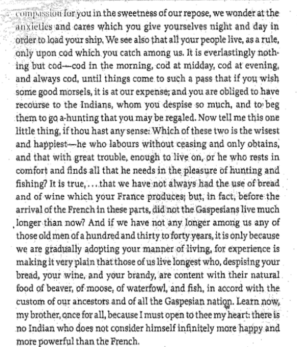 compassion for you in the sweetness of our repose, we wonder at the
anxieties and cares which you give yourselves night and day in
order to load your ship, We see also that all your people live, as a rule,
only upon cod which you catch among us. It is everlastingly noth-
ing but cod-cod in the morning, cod at midday, cod at evening,
and always cod, until things come to such a pass that if you wish
some good morsels, it is at our expense; and you are obliged to have
recourse to the Indians, whom you despise so much, and to beg
them to go a-hunting that you may be regaled. Now tell me this one
little thing, if thou hast any sense: Which of these two is the wisest
and happiest he who labours without ceasing and only obtains,
and that with great trouble, enough to live on, or he who rests in
comfort and finds all that he needs in the pleasure of hunting and
fishing? It is true,....that we have not always had the use of bread
and of wine which your France produces; but, in fact, before the
arrival of the French in these parts, did not the Gaspesians live much
longer than now? And if we have not any longer among us any of
those old men of a hundred and thirty to forty years, it is only because
we are gradually adopting your manner of living, for experience is
making it very plain that those of us live longest who, despising your
bread, your wine, and your brandy, are content with their natural
food of beaver, of moose, of waterfowl, and fish, in accord with the
custom of our ancestors and of all the Gaspesian nation. Learn now,
my brother, once for all, because I must open to thee my heart: there is
no Indian who does not consider himself infinitely more happy and
more powerful than the French.