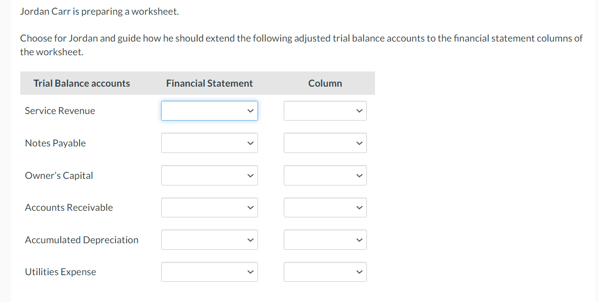 Jordan Carr is preparing a worksheet.
Choose for Jordan and guide how he should extend the following adjusted trial balance accounts to the financial statement columns of
the worksheet.
Trial Balance accounts
Financial Statement
Column
Service Revenue
Notes Payable
Owner's Capital
Accounts Receivable
Accumulated Depreciation
Utilities Expense
>
>
>
>
>
>
>
