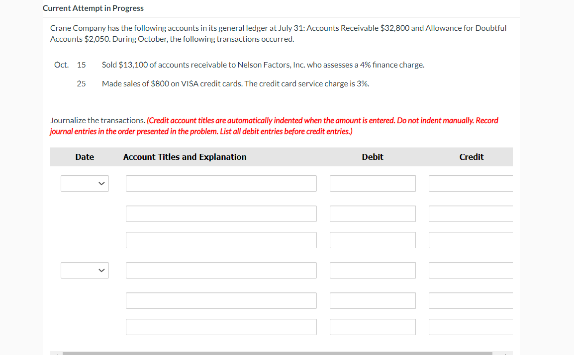 ## Current Attempt in Progress

Crane Company has the following accounts in its general ledger as of July 31: Accounts Receivable $32,800 and Allowance for Doubtful Accounts $2,050. During October, the following transactions occurred:

- **Oct. 15**: Sold $13,100 of accounts receivable to Nelson Factors, Inc., who assesses a 4% finance charge.
- **Oct. 25**: Made sales of $800 on VISA credit cards. The credit card service charge is 3%.

### Journalize the Transactions

(Credit account titles are automatically indented when the amount is entered. Do not indent manually. Record journal entries in the order presented in the problem. List all debit entries before credit entries.)

<table>
  <thead>
    <tr>
      <th>Date</th>
      <th>Account Titles and Explanation</th>
      <th>Debit</th>
      <th>Credit</th>
    </tr>
  </thead>
  <tbody>
    <tr>
      <td><select></select></td>
      <td><input type="text" /></td>
      <td><input type="text" /></td>
      <td><input type="text" /></td>
    </tr>
    <tr>
      <td><select></select></td>
      <td><input type="text" /></td>
      <td><input type="text" /></td>
      <td><input type="text" /></td>
    </tr>
    <tr>
      <td><select></select></td>
      <td><input type="text" /></td>
      <td><input type="text" /></td>
      <td><input type="text" /></td>
    </tr>
    <tr>
      <td><select></select></td>
      <td><input type="text" /></td>
      <td><input type="text" /></td>
      <td><input type="text" /></td>
    </tr>
  </tbody>
</table>