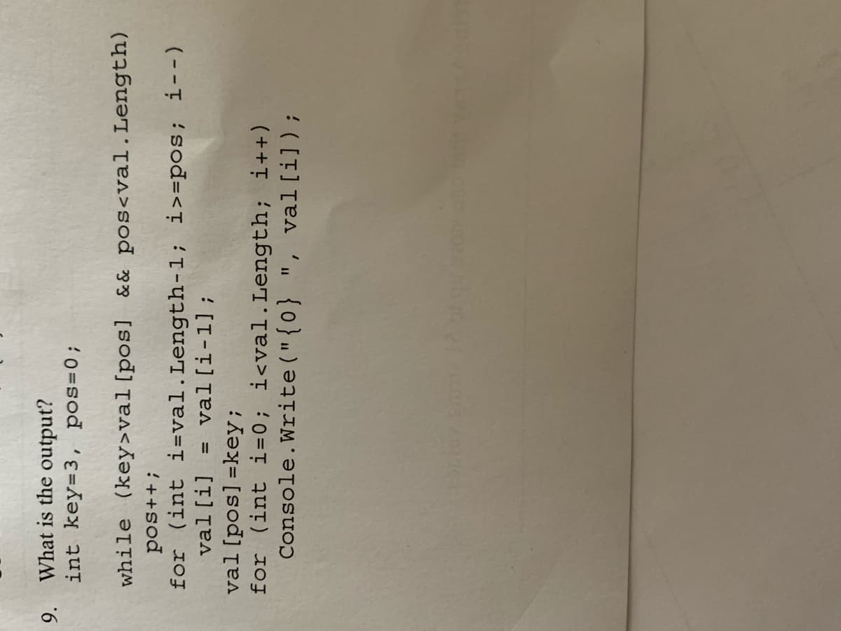 9.
What is the output?
int key=3, pos=0;
while (key>val[pos] & & pos<val.Length)
for (int i=val.Length-1; i>=pos; i--)
val[i]
:++sod
val[i-1];
%3D
val[pos] =key;
for (int i=0; i<val.Length; i++)
Console.Write("{0} ", val[i]);
