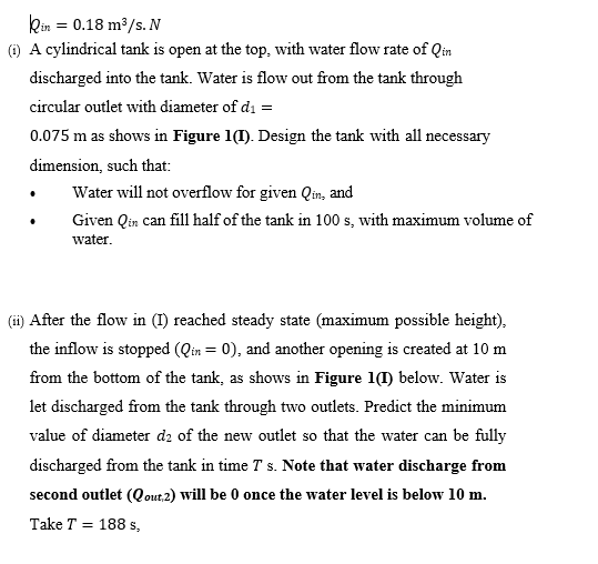 kin = 0.18 m³/s. N
(1) A cylindrical tank is open at the top, with water flow rate of Qin
discharged into the tank. Water is flow out from the tank through
circular outlet with diameter of di =
0.075 m as shows in Figure 1(1). Design the tank with all necessary
dimension, such that:
Water will not overflow for given Qin, and
Given Qin can fill half of the tank in 100 s, with maximum volume of
water.
(ii) After the flow in (I) reached steady state (maximum possible height),
the inflow is stopped (Qin = 0), and another opening is created at 10 m
from the bottom of the tank, as shows in Figure 1(1) below. Water is
let discharged from the tank through two outlets. Predict the minimum
value of diameter d2 of the new outlet so that the water can be fully
discharged from the tank in time T s. Note that water discharge from
second outlet (Qout.2) will be 0 once the water level is below 10 m.
Take T = 188 s,
