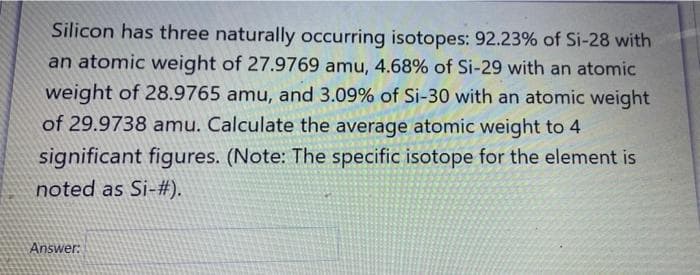 Silicon has three naturally occurring isotopes: 92.23% of Si-28 with
an atomic weight of 27.9769 amu, 4.68% of Si-29 with an atomic
weight of 28.9765 amu, and 3.09% of Si-30 with an atomic weight
of 29.9738 amu. Calculate the average atomic weight to 4
significant figures. (Note: The specific isotope for the element is
noted as Si-#).
Answer:
