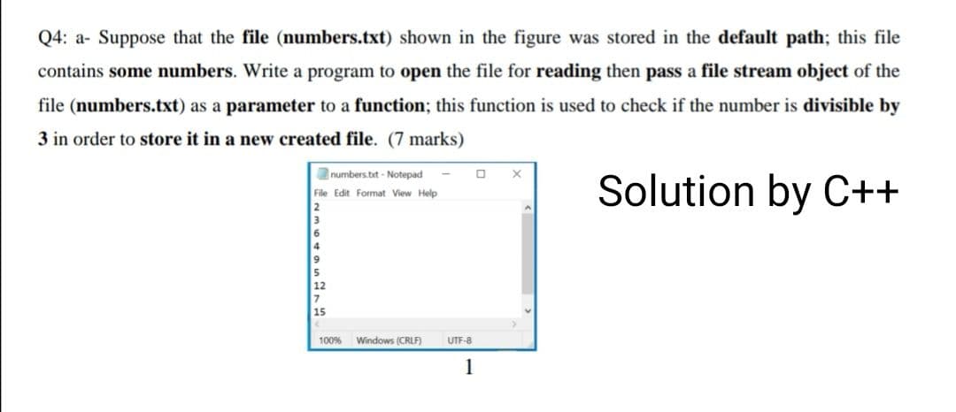 Q4: a- Suppose that the file (numbers.txt) shown in the figure was stored in the default path; this file
contains some numbers. Write a program to open the file for reading then pass a file stream object of the
file (numbers.txt) as a parameter to a function; this function is used to check if the number is divisible by
3 in order to store it in a new created file. (7 marks)
numbers.bt - Notepad
Solution by C++
File Edit Format View Help
100%
Windows (CRLF)
UTF-8
1
