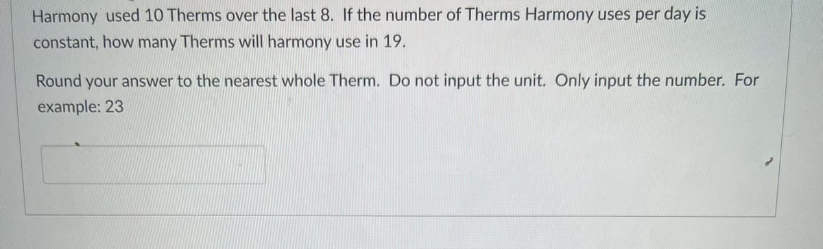 Harmony used 10 Therms over the last 8. If the number of Therms Harmony uses per day is
constant, how many Therms will harmony use in 19.
Round your answer to the nearest whole Therm. Do not input the unit. Only input the number. For
example: 23
