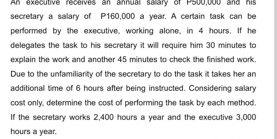 An executive receives an annual salary of P500,000 and his
secretary a salary of P160,000 a year. A certain task can be
performed by the executive, working alone, in 4 hours. If he
delegates the task to his secretary it will require him 30 minutes to
explain the work and another 45 minutes to check the finished work.
Due to the unfamiliarity of the secretary to do the task it takes her an
additional time of 6 hours after being instructed. Considering salary
cost only, determine the cost of performing the task by each method.
If the secretary works 2,400 hours a year and the executive 3,000
hours a year.