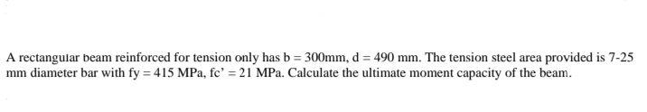 A rectangular beam reinforced for tension only has b = 300mm, d = 490 mm. The tension steel area provided is 7-25
mm diameter bar with fy = 415 MPa, fc' = 21 MPa. Calculate the ultimate moment capacity of the beam.