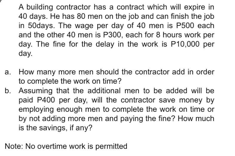 A building contractor has a contract which will expire in
40 days. He has 80 men on the job and can finish the job
in 50days. The wage per day of 40 men is P500 each
and the other 40 men is P300, each for 8 hours work per
day. The fine for the delay in the work is P10,000 per
day.
How many more men should the contractor add in order
to complete the work on time?
b. Assuming that the additional men to be added will be
paid P400 per day, will the contractor save money by
employing enough men to complete the work on time or
by not adding more men and paying the fine? How much
is the savings, if any?
Note: No overtime work is permitted
