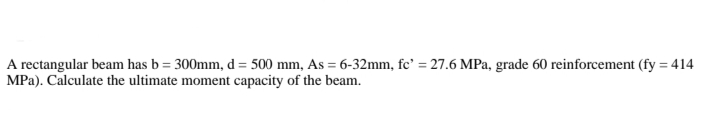 A rectangular beam has b=300mm, d = 500 mm, As = 6-32mm, fc' = 27.6 MPa, grade 60 reinforcement (fy = 414
MPa). Calculate the ultimate moment capacity of the beam.