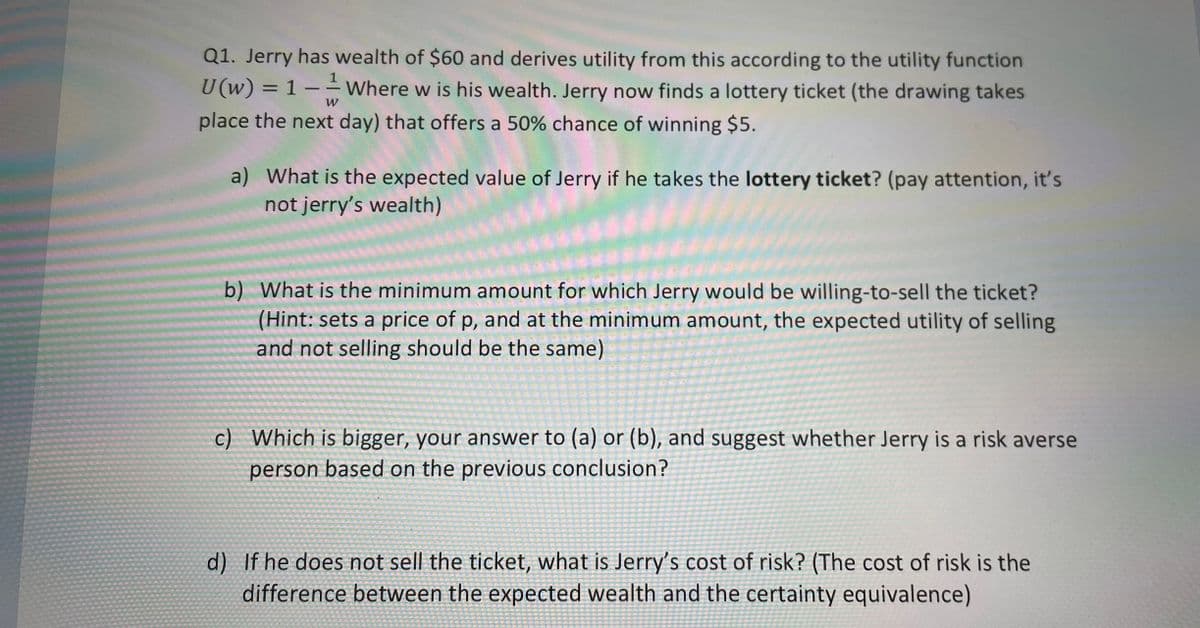 1
Q1. Jerry has wealth of $60 and derives utility from this according to the utility function
U(w) = 1 - Where w is his wealth. Jerry now finds a lottery ticket (the drawing takes
place the next day) that offers a 50% chance of winning $5.
W
a) What is the expected value of Jerry if he takes the lottery ticket? (pay attention, it's
not jerry's wealth)
b) What is the minimum amount for which Jerry would be willing-to-sell the ticket?
(Hint: sets a price of p, and at the minimum amount, the expected utility of selling
and not selling should be the same)
c) Which is bigger, your answer to (a) or (b), and suggest whether Jerry is a risk averse
person based on the previous conclusion?
d) If he does not sell the ticket, what is Jerry's cost of risk? (The cost of risk is the
difference between the expected wealth and the certainty equivalence)