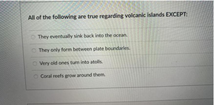 All of the following are true regarding volcanic islands EXCEPT:
They eventually sink back into the ocean.
They only form between plate boundaries.
O Very old ones turn into atolls.
O Coral reefs grow around them.
