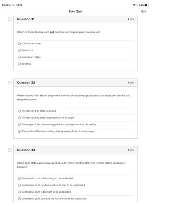 204 PM Fri Feb 12
64%
Take Quiz
Exit
D Question 31
1 pts
Which of these features are not found at convergent plate boundaries?
subduction zones
sland arcs
mid-ocean ridges
trenches
D Question 32
1 pts
When viewed from above (map view) the row of volcanoes produced at a subduction zone is arc-
shaped because
The descending plate is curved
The descending plate is going down at an angle
The edges of the descending piate are moving faster than its middie
The middle of the descending plate is moving fester than its edges
D Question 33
1 pts
When both plates at a convergent boundary have continental crust neither slab is subducted
because
Continental crust is too strong to be subducted
Continental crust has too much sediment to be subducted
Continental crust is too light to be subducted
Continental crust contains too much water to be subducted
