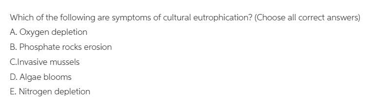 Which of the following are symptoms of cultural eutrophication? (Choose all correct answers)
A. Oxygen depletion
B. Phosphate rocks erosion
C.Invasive mussels
D. Algae blooms
E. Nitrogen depletion
