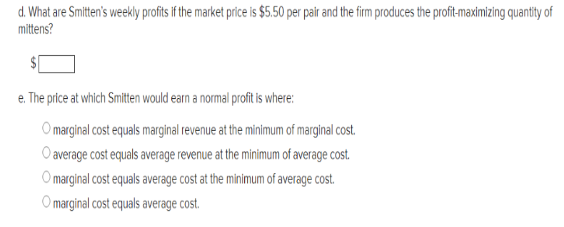 d. What are Smitten's weekly profits if the market price is $5.50 per pair and the firm produces the profit-maximizing quantity of
mittens?
e. The price at which Smitten would earn a normal profit is where:
O marginal cost equals marginal revenue at the minimum of marginal cost.
O average cost equals average revenue at the minimum of average cost.
O marginal cost equals average cost at the minimum of average cost.
O marginal cost equals average cost.
