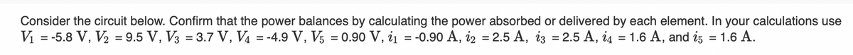 Consider the circuit below. Confirm that the power balances by calculating the power absorbed or delivered by each element. In your calculations use
V₁ = -5.8 V, V₂ = 9.5 V, V3 = 3.7 V, V4 = -4.9 V, V5 = 0.90 V, 1₁ = -0.90 A, i2 = 2.5 A, i3 = 2.5 A, i4 = 1.6 A, and 25
= 1.6 A.