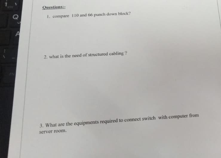 STOV
Questions:-
1. compare 110 and 66 punch down block?
2. what is the need of structured cabling ?
3. What are the equipments required to connect switch with computer from
server room.
