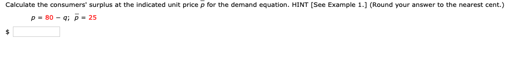 Calculate the consumers' surplus at the indicated unit price p for the demand equation. HINT [See Example 1.] (Round your answer to the nearest cent.)
p = 80 – g; p = 25
$
