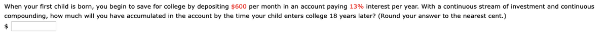 When your first child is born, you begin to save for college by depositing $600 per month in an account paying 13% interest per year. With a continuous stream of investment and continuous
compounding, how much will you have accumulated in the account by the time your child enters college 18 years later? (Round your answer to the nearest cent.)
