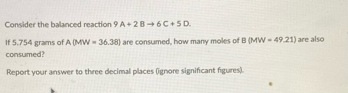 Consider the balanced reaction 9 A+ 2 B 6 C+5 D.
If 5.754 grams of A (MW = 36.38) are consumed, how many moles of B (MW = 49.21) are also
consumed?
Report your answer to three decimal places (ignore significant figures).
