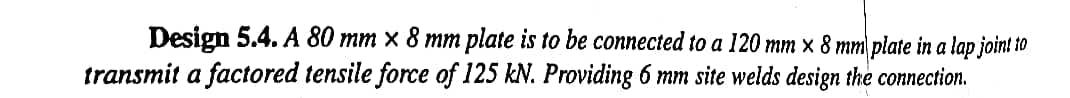 Design 5.4. A 80 mm x 8 mm plate is to be connected to a 120 mm x 8 mm plate in a lap joint to
transmit a factored tensile force of 125 kN. Providing 6 mm site welds design the connection.