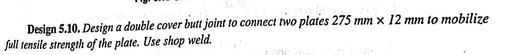 Design 5.10. Design a double cover butt joint to connect two plates 275 mm x 12 mm to mobilize
full tensile strength of the plate. Use shop weld.