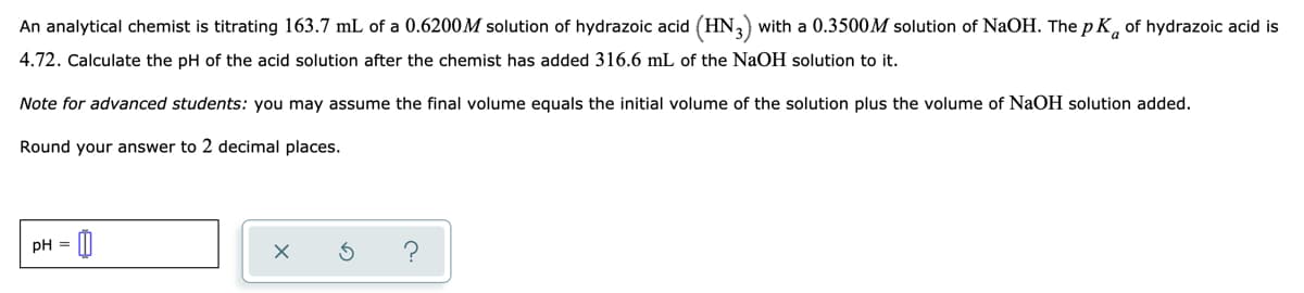 An analytical chemist is titrating 163.7 mL of a 0.6200M solution of hydrazoic acid (HN,) with a 0.3500M solution of NaOH. The p K, of hydrazoic acid is
4.72. Calculate the pH of the acid solution after the chemist has added 316.6 mL of the NaOH solution to it.
Note for advanced students: you may assume the final volume equals the initial volume of the solution plus the volume of NaOH solution added.
Round your answer to 2 decimal places.
pH =
