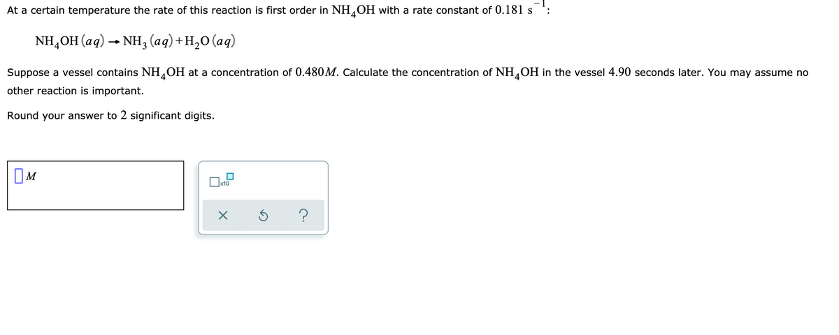 At a certain temperature the rate of this reaction is first order in NH,OH with a rate constant of 0.181 s
4
NH,OH (aq) — Nн, (аq)+н,0 (аq)
Suppose a vessel contains NH OH at a concentration of 0.480M. Calculate the concentration of NH,OH in the vessel 4.90 seconds later. You may assume no
other reaction is important.
Round your answer to 2 significant digits.
OM
x10
