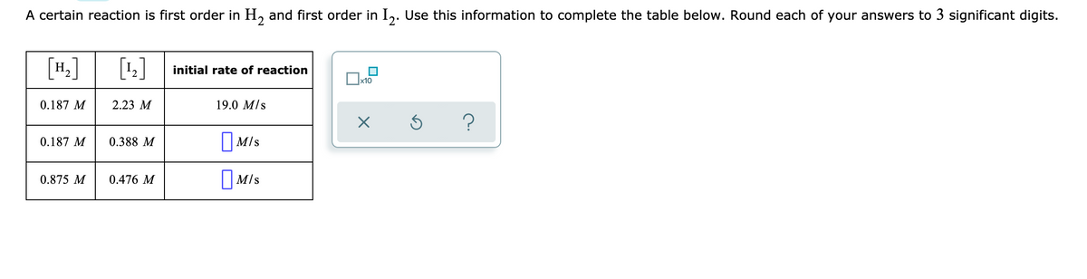 A certain reaction is first order in H, and first order in I,. Use this information to complete the table below. Round each of your answers to 3 significant digits.
H,
[1]
initial rate of reaction
x10
0.187 M
2.23 M
19.0 M/s
||M/s
O MIs
0.187 M
0.388 M
0.875 M
0.476 M
||M/s
