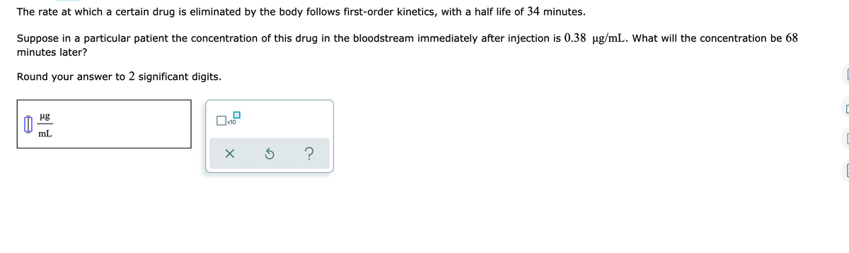 The rate at which a certain drug is eliminated by the body follows first-order kinetics, with a half life of 34 minutes.
Suppose in a particular patient the concentration of this drug in the bloodstream immediately after injection is 0.38 ug/mL. What will the concentration be 68
minutes later?
Round your answer to 2 significant digits.
ug
mL
