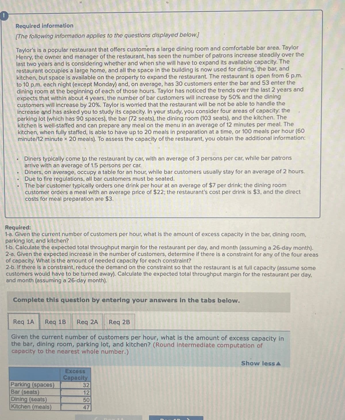 Required information
[The following information applies to the questions displayed below.]
Taylor's is a popular restaurant that offers customers a large dining room and comfortable bar area. Taylor
Henry, the owner and manager of the restaurant, has seen the number of patrons increase steadily over the
last two years and is considering whether and when she will have to expand its available capacity. The
restaurant occupies a large home, and all the space in the building is now used for dining, the bar, and
kitchen, but space is available on the property to expand the restaurant. The restaurant is open from 6 p.m.
to 10 p.m. each night (except Monday) and, on average, has 30 customers enter the bar and 53 enter the
dining room at the beginning of each of those hours. Taylor has noticed the trends over the last 2 years and
expects that within about 4 years, the number of bar customers will increase by 50% and the dining
customers will increase by 20%. Taylor is worried that the restaurant will be not be able to handle the
increase and has asked you to study its capacity. In your study, you consider four areas of capacity: the
parking lot (which has 90 spaces), the bar (72 seats), the dining room (103 seats), and the kitchen. The
kitchen is well-staffed and can prepare any meal on the menu in an average of 12 minutes per meal. The
kitchen, when fully staffed, is able to have up to 20 meals in preparation at a time, or 100 meals per hour (60
minute/12 minute x 20 meals). To assess the capacity of the restaurant, you obtain the additional information:
Diners typically come to the restaurant by car, with an average of 3 persons per car, while bar patrons
arrive with an average of 1.5 persons per car.
Diners, on average, occupy a table for an hour, while bar customers usually stay for an average of 2 hours.
Due to fire regulations, all bar customers must be seated.
The bar customer typically orders one drink per hour at an average of $7 per drink; the dining room
customer orders a meal with an average price of $22; the restaurant's cost per drink is $3, and the direct
costs for meal preparation are $3.
Required:
1-a. Given the current number of customers per hour, what is the amount of excess capacity in the bar, dining room,
parking lot, and kitchen?
1-b. Calculate the expected total throughput margin for the restaurant per day, and month (assuming a 26-day month).
2-a. Given the expected increase in the number of customers, determine if there is a constraint for any of the four areas
of capacity. What is the amount of needed capacity for each constraint?
2-b. If there is a constraint, reduce the demand on the constraint so that the restaurant is at full capacity (assume some
customers would have to be turned away). Calculate the expected total throughput margin for the restaurant per day,
and month (assuming a 26-day month).
Complete this question by entering your answers in the tabs below.
Req 1A Req 1B
Req 2A
Req 2B
Given the current number of customers per hour, what is the amount of excess capacity in
the bar, dining room, parking lot, and kitchen? (Round Intermediate computation of
capacity to the nearest whole number.)
Excess
Capacity
Parking (spaces)
32
Bar (seats)
12
Dining (seats)
50
Kitchen (meals)
47
Show less A
