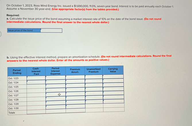 On October 1, 2023, Ross Wind Energy Inc. issued a $1,690,000, 11.0%, seven-year bond. Interest is to be paid annually each October 1.
Assume a November 30 year-end. (Use appropriate factor(s) from the tables provided.)
Required:
a. Calculate the issue price of the bond assuming a market interest rate of 10% on the date of the bond issue. (Do not round
intermediate calculations. Round the final answer to the nearest whole dollar.)
Issue price of the bond
b. Using the effective interest method, prepare an amortization schedule. (Do not round intermediate calculations. Round the final
answers to the nearest whole dollar. Enter all the amounts as positive values.)
Period
Ending
Cash
Interest
Paid
Period
Interest
Expense
Premium
Amort.
Unamortized
Premium
Carrying
Value
Oct. 1/23
Oct. 1/24
Oct. 1/25
Oct. 1/26
Oct. 1/27
$
Oct. 1/28
Oct. 1/29
Oct. 1/30
Totals