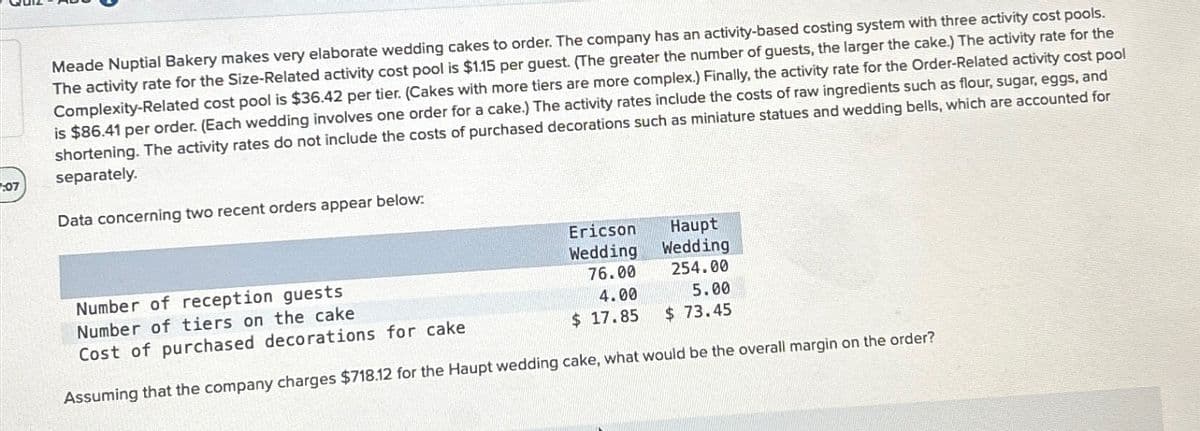 :07
Meade Nuptial Bakery makes very elaborate wedding cakes to order. The company has an activity-based costing system with three activity cost pools.
The activity rate for the Size-Related activity cost pool is $1.15 per guest. (The greater the number of guests, the larger the cake.) The activity rate for the
Complexity-Related cost pool is $36.42 per tier. (Cakes with more tiers are more complex.) Finally, the activity rate for the Order-Related activity cost pool
is $86.41 per order. (Each wedding involves one order for a cake.) The activity rates include the costs of raw ingredients such as flour, sugar, eggs, and
shortening. The activity rates do not include the costs of purchased decorations such as miniature statues and wedding bells, which are accounted for
separately.
Data concerning two recent orders appear below:
Number of reception guests
Number of tiers on the cake
Cost of purchased decorations for cake
Ericson
Wedding
Haupt
Wedding
76.00
254.00
4.00
5.00
$ 17.85
$ 73.45
Assuming that the company charges $718.12 for the Haupt wedding cake, what would be the overall margin on the order?