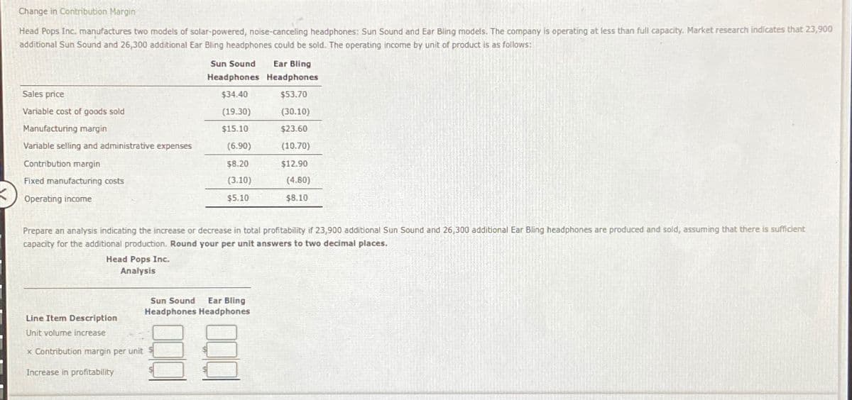 Change in Contribution Margin
Head Pops Inc. manufactures two models of solar-powered, noise-canceling headphones: Sun Sound and Ear Bling models. The company is operating at less than full capacity. Market research indicates that 23,900
additional Sun Sound and 26,300 additional Ear Bling headphones could be sold. The operating income by unit of product is as follows:
Sun Sound Ear Bling
Headphones Headphones
Sales price
$34.40
$53.70
Variable cost of goods sold
(19.30)
(30.10)
Manufacturing margin
$15.10
$23.60
Variable selling and administrative expenses
(6.90)
(10.70)
Contribution margin
$8.20
$12.90
Fixed manufacturing costs
(3.10)
(4.80)
Operating income
$5.10
$8.10
Prepare an analysis indicating the increase or decrease in total profitability if 23,900 additional Sun Sound and 26,300 additional Ear Bling headphones are produced and sold, assuming that there is sufficient
capacity for the additional production. Round your per unit answers to two decimal places.
Head Pops Inc.
Analysis
Line Item Description
Unit volume increase
x Contribution margin per unit
Increase in profitability
Sun Sound Ear Bling
Headphones Headphones