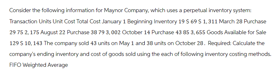 Consider the following information for Maynor Company, which uses a perpetual inventory system:
Transaction Units Unit Cost Total Cost January 1 Beginning Inventory 19 $ 69 $ 1,311 March 28 Purchase
29 75 2, 175 August 22 Purchase 38 79 3,002 October 14 Purchase 43 85 3, 655 Goods Available for Sale
129 $ 10, 143 The company sold 43 units on May 1 and 38 units on October 28. Required: Calculate the
company's ending inventory and cost of goods sold using the each of following inventory costing methods.
FIFO Weighted Average