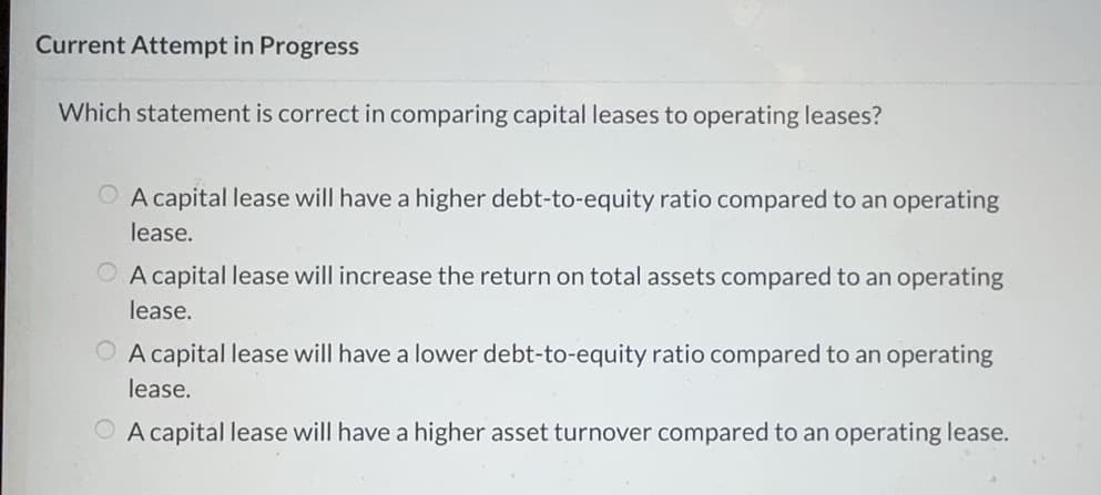 Current Attempt in Progress
Which statement is correct in comparing capital leases to operating leases?
A capital lease will have a higher debt-to-equity ratio compared to an operating
lease.
OA capital lease will increase the return on total assets compared to an operating
lease.
A capital lease will have a lower debt-to-equity ratio compared to an operating
lease.
A capital lease will have a higher asset turnover compared to an operating lease.